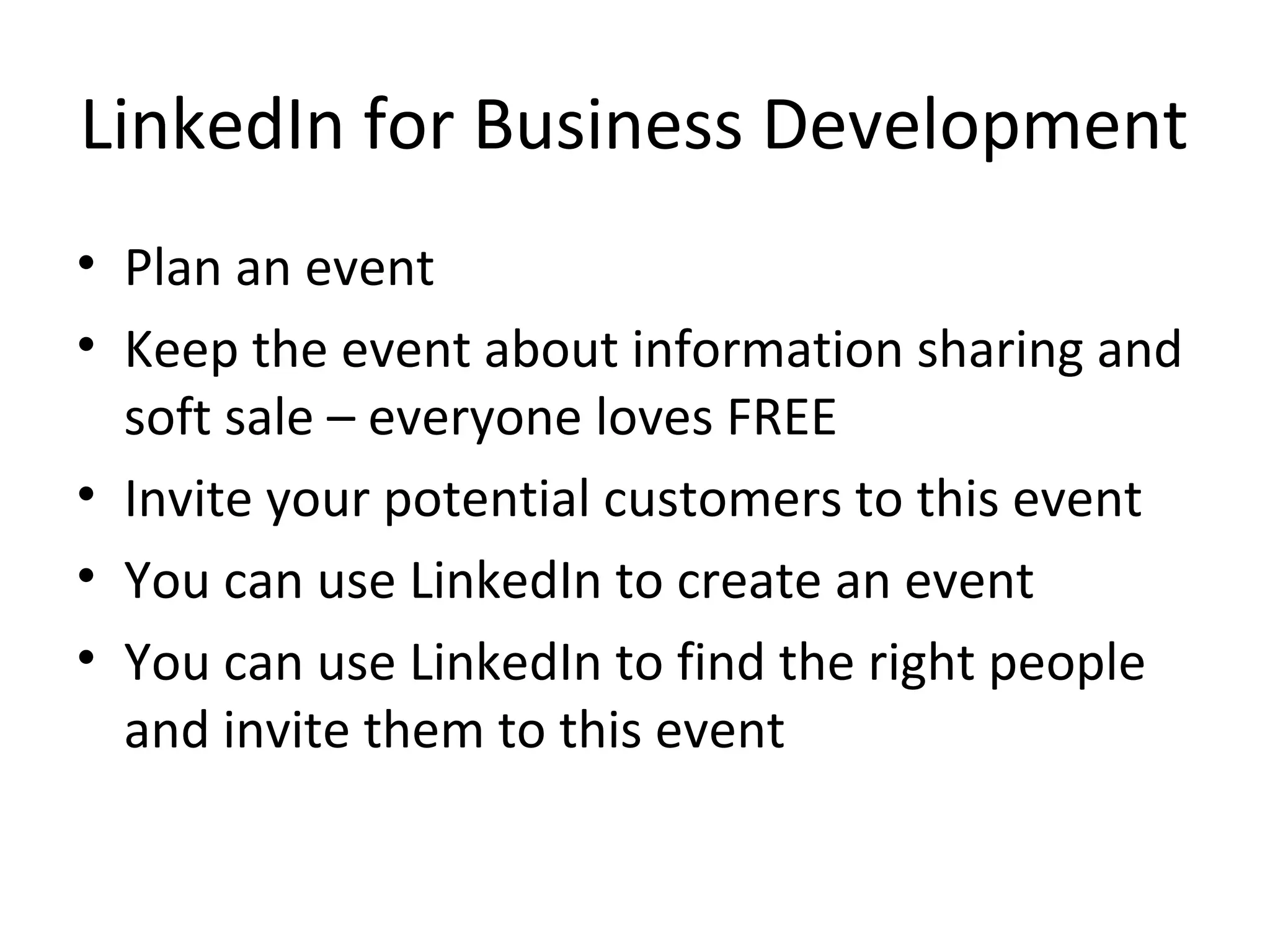 LinkedIn for Business Development
• Plan an event
• Keep the event about information sharing and
  soft sale – everyone loves FREE
• Invite your potential customers to this event
• You can use LinkedIn to create an event
• You can use LinkedIn to find the right people
  and invite them to this event
 