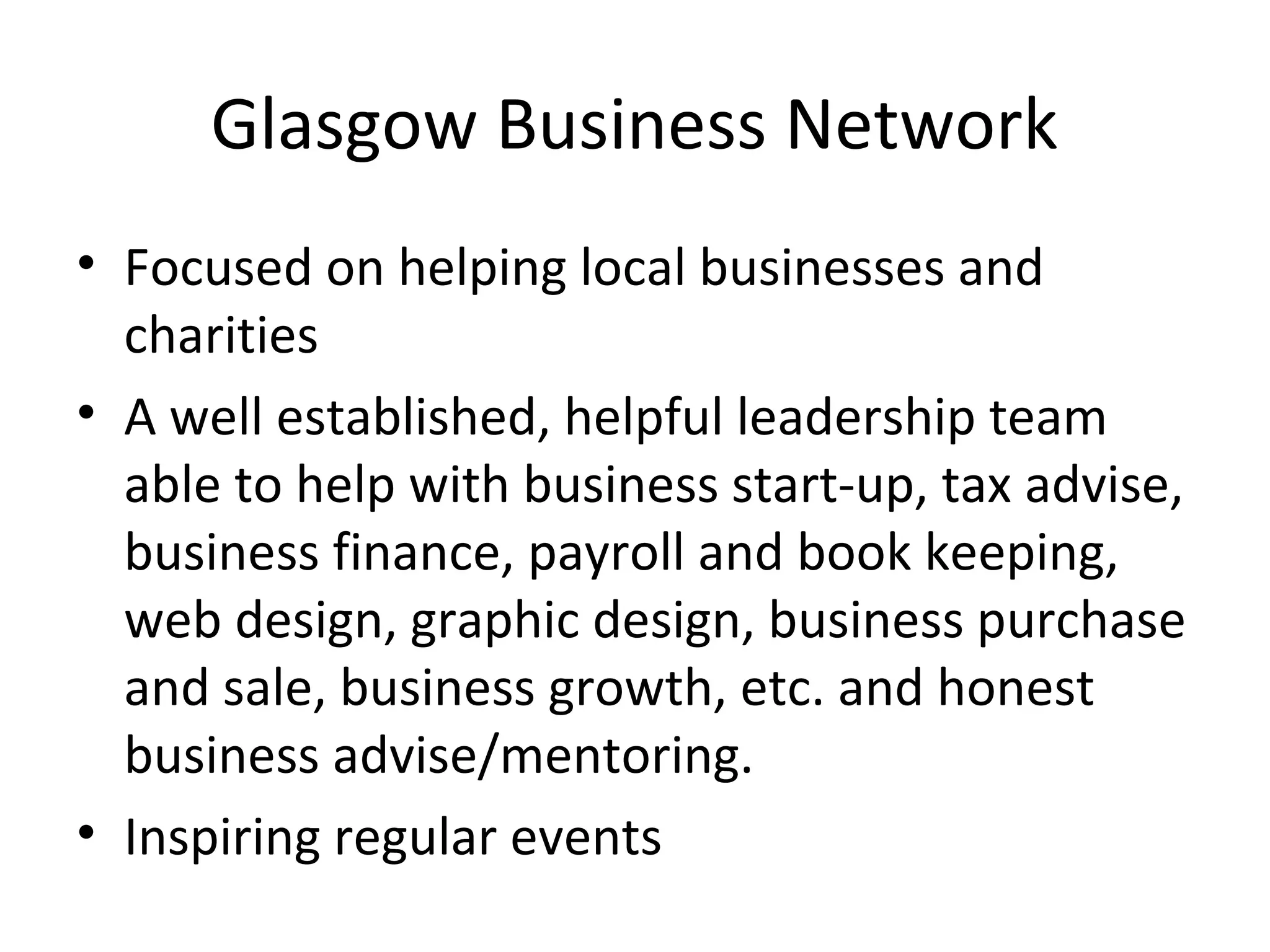 Glasgow Business Network
• Focused on helping local businesses and
  charities
• A well established, helpful leadership team
  able to help with business start-up, tax advise,
  business finance, payroll and book keeping,
  web design, graphic design, business purchase
  and sale, business growth, etc. and honest
  business advise/mentoring.
• Inspiring regular events
 