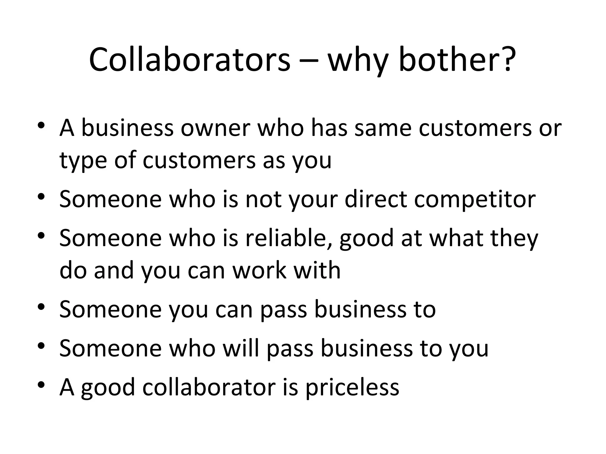 Collaborators – why bother?
• A business owner who has same customers or
  type of customers as you
• Someone who is not your direct competitor
• Someone who is reliable, good at what they
  do and you can work with
• Someone you can pass business to
• Someone who will pass business to you
• A good collaborator is priceless
 