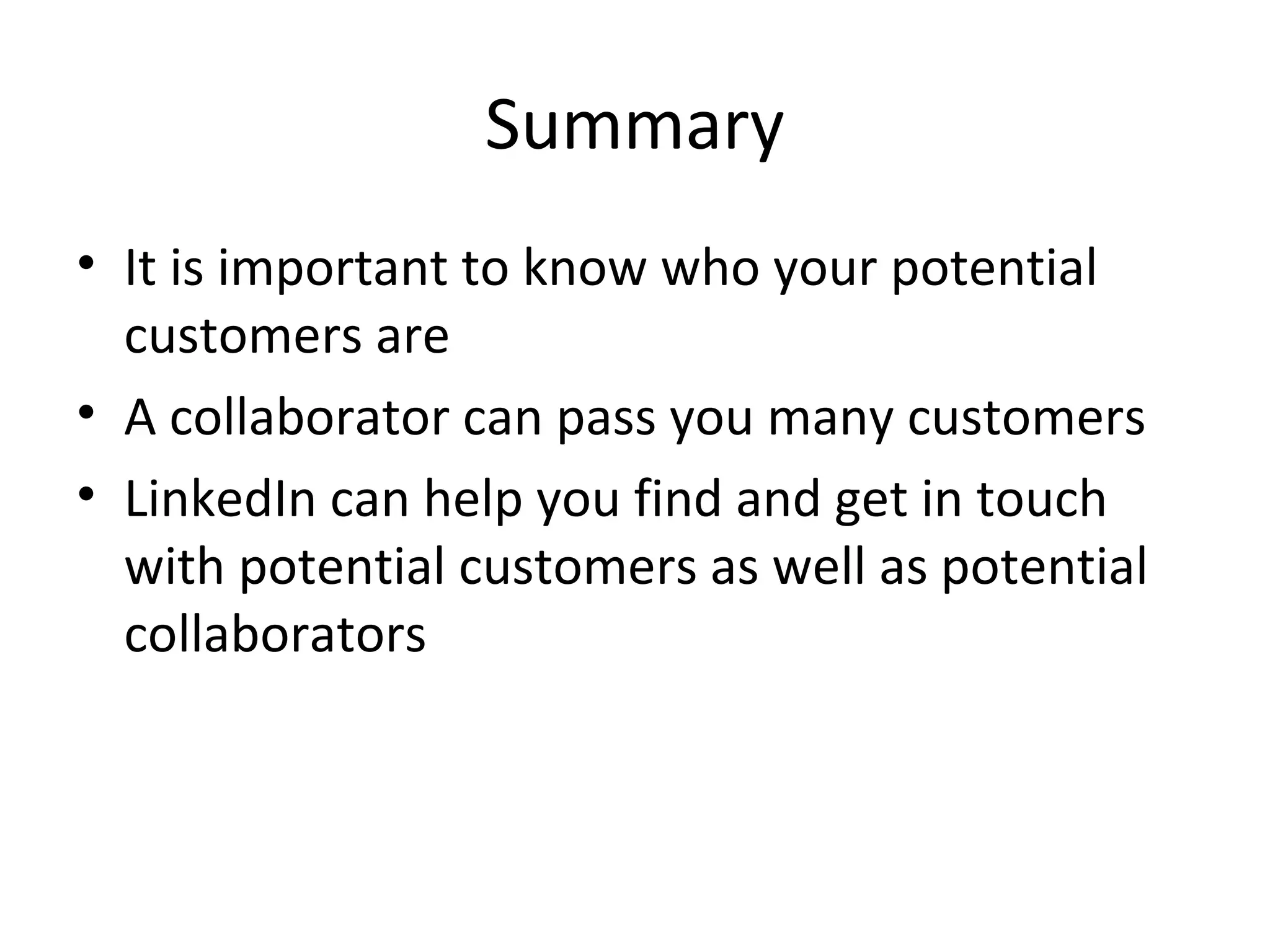 Summary
• It is important to know who your potential
  customers are
• A collaborator can pass you many customers
• LinkedIn can help you find and get in touch
  with potential customers as well as potential
  collaborators
 
