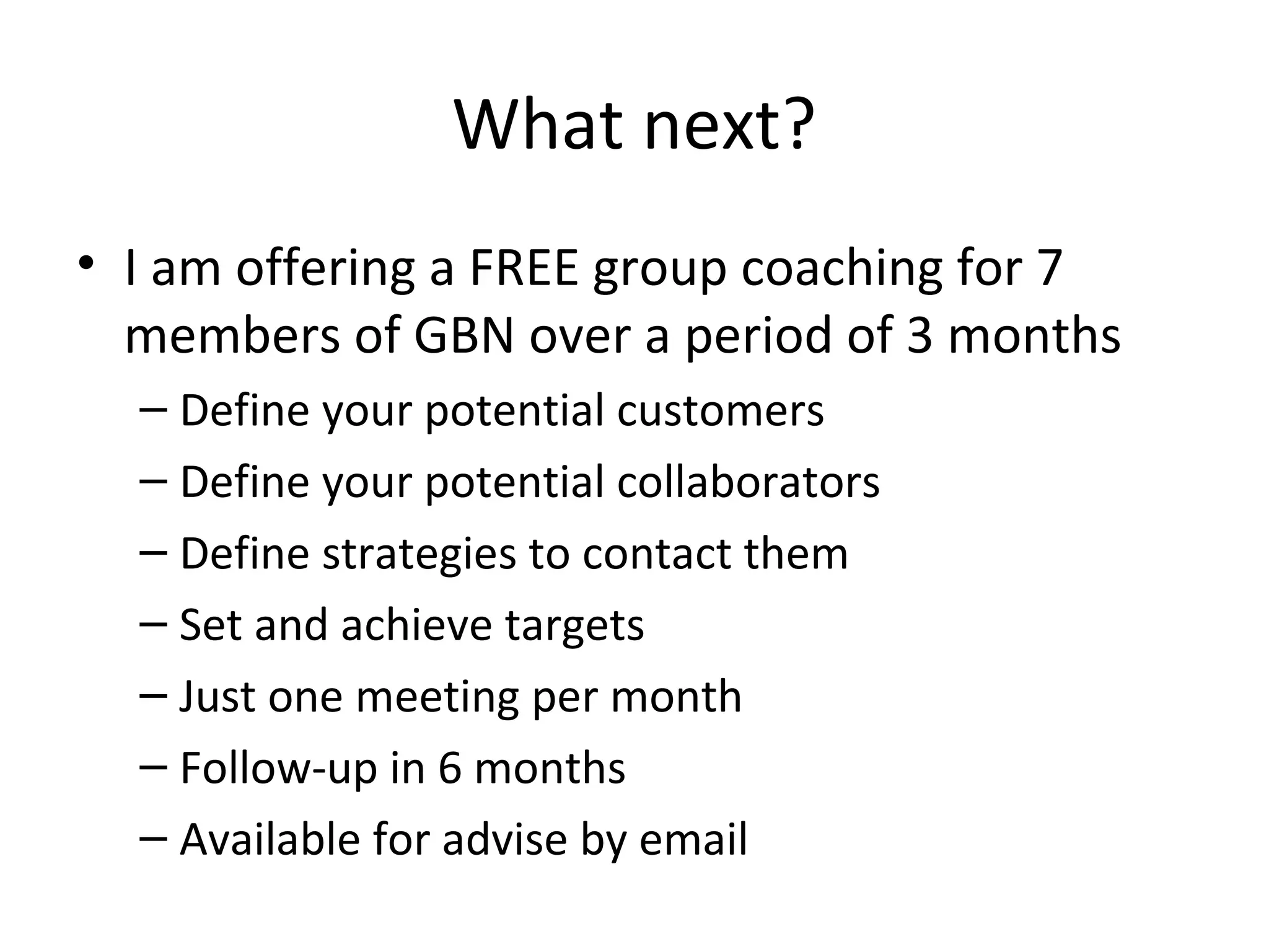What next?
• I am offering a FREE group coaching for 7
  members of GBN over a period of 3 months
  – Define your potential customers
  – Define your potential collaborators
  – Define strategies to contact them
  – Set and achieve targets
  – Just one meeting per month
  – Follow-up in 6 months
  – Available for advise by email
 