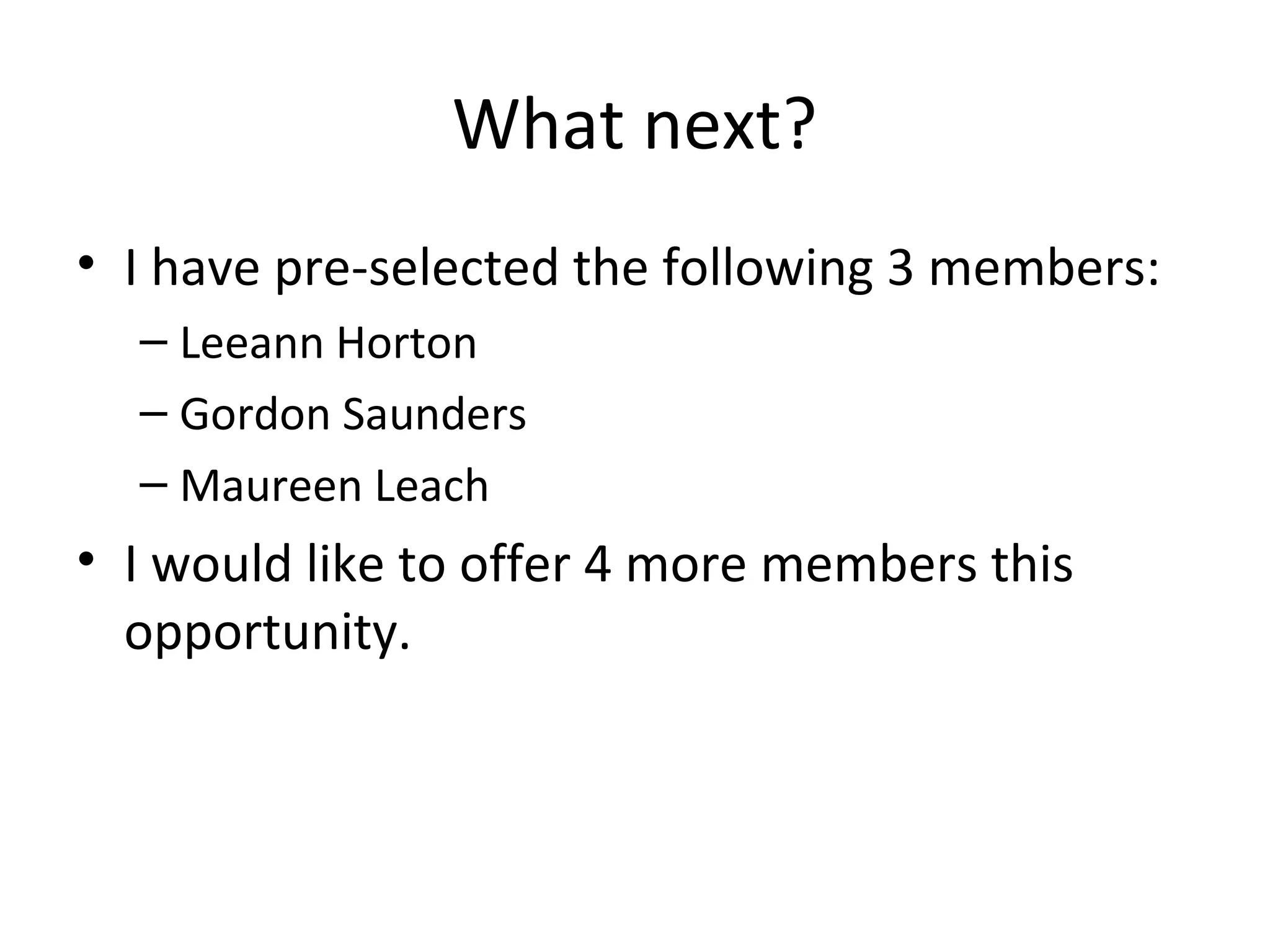 What next?
• I have pre-selected the following 3 members:
  – Leeann Horton
  – Gordon Saunders
  – Maureen Leach
• I would like to offer 4 more members this
  opportunity.
 