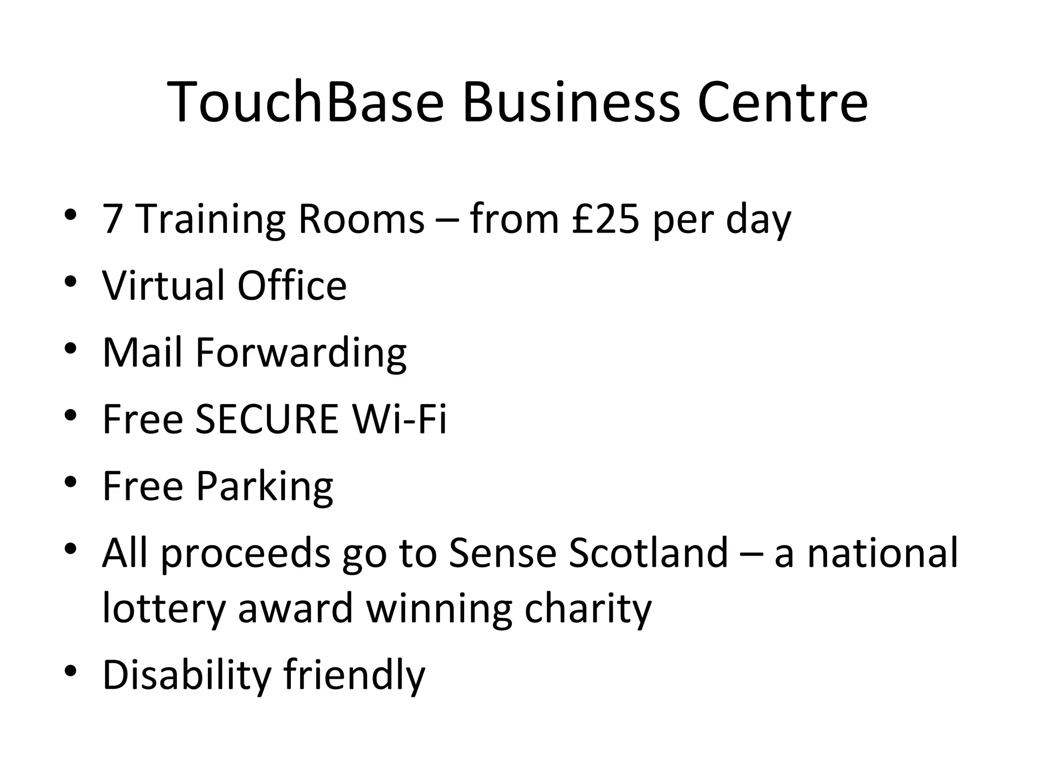 TouchBase Business Centre
• 7 Training Rooms – from £25 per day
• Virtual Office
• Mail Forwarding
• Free SECURE Wi-Fi
• Free Parking
• All proceeds go to Sense Scotland – a national
  lottery award winning charity
• Disability friendly
 