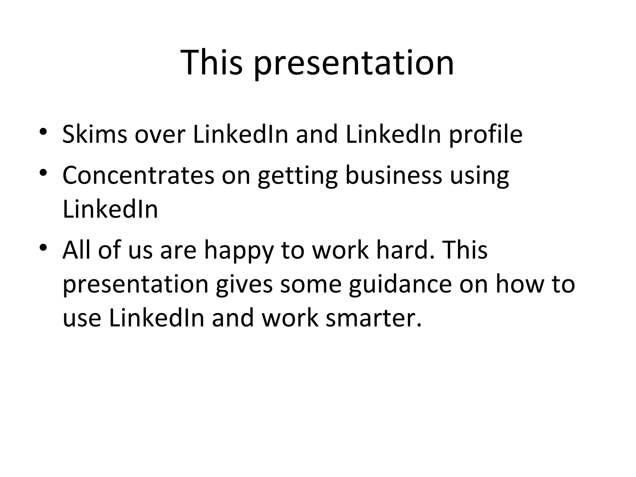 This presentation
• Skims over LinkedIn and LinkedIn profile
• Concentrates on getting business using
  LinkedIn
• All of us are happy to work hard. This
  presentation gives some guidance on how to
  use LinkedIn and work smarter.
 