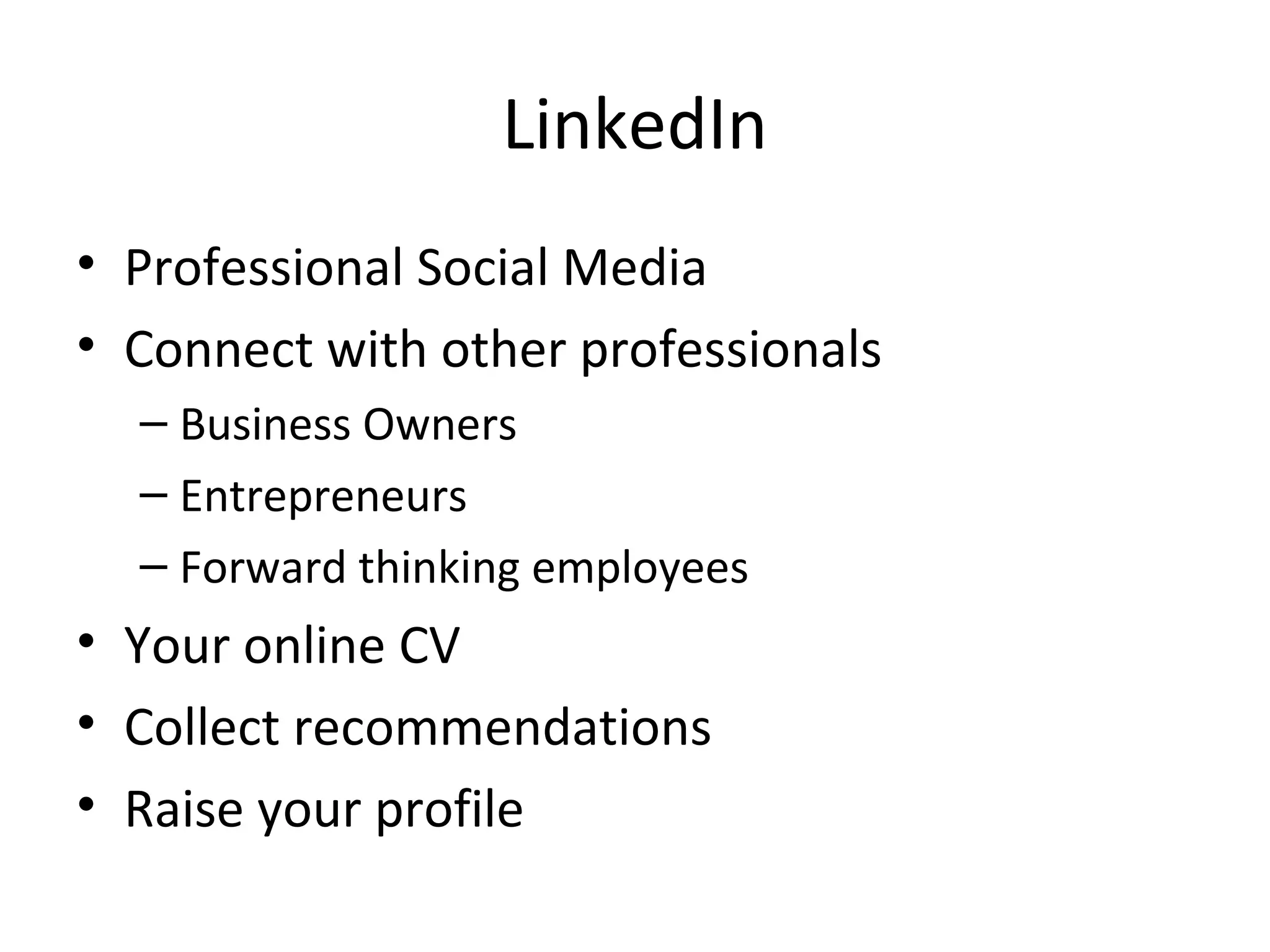LinkedIn
• Professional Social Media
• Connect with other professionals
  – Business Owners
  – Entrepreneurs
  – Forward thinking employees
• Your online CV
• Collect recommendations
• Raise your profile
 