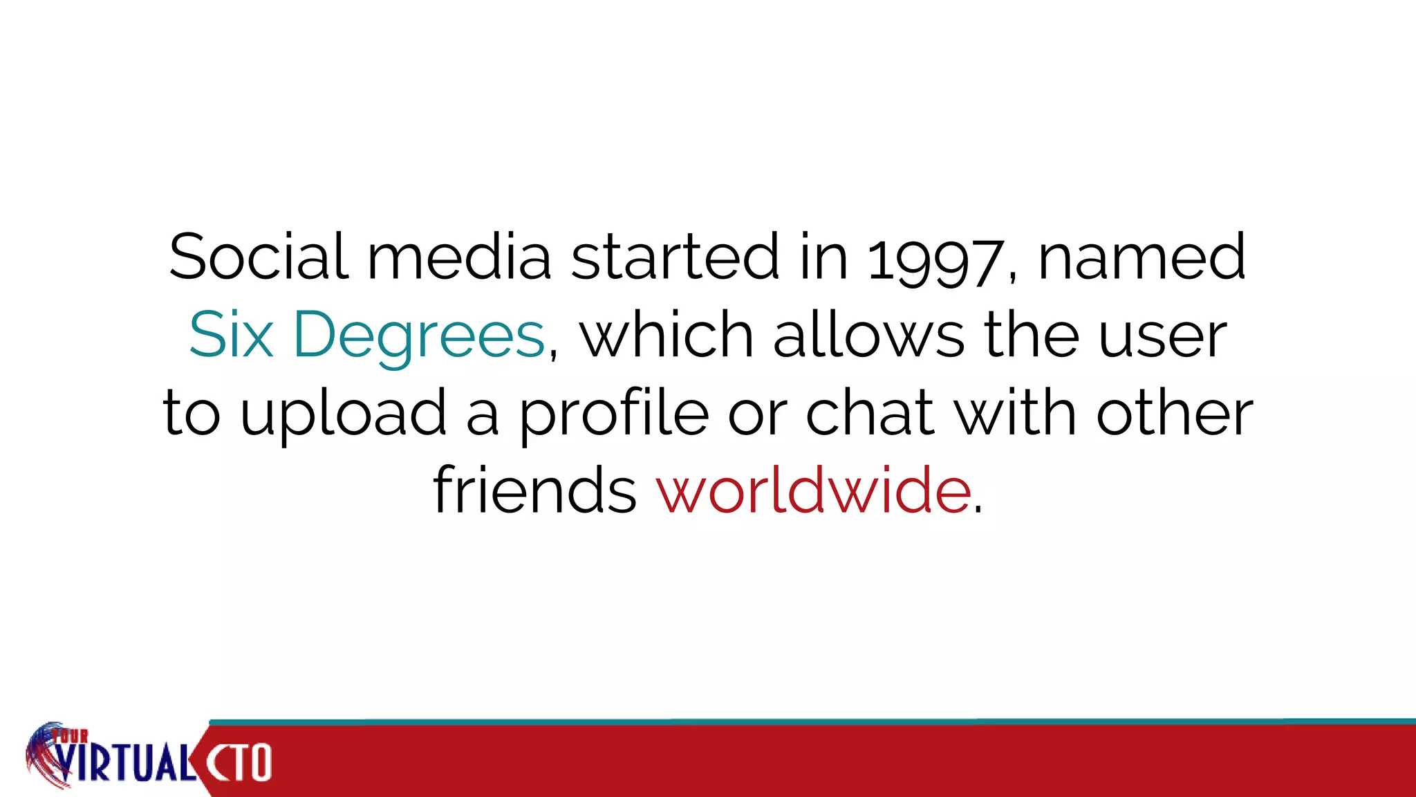 Social media started in 1997, named
Six Degrees, which allows the user
to upload a profile or chat with other
friends worldwide.
 
