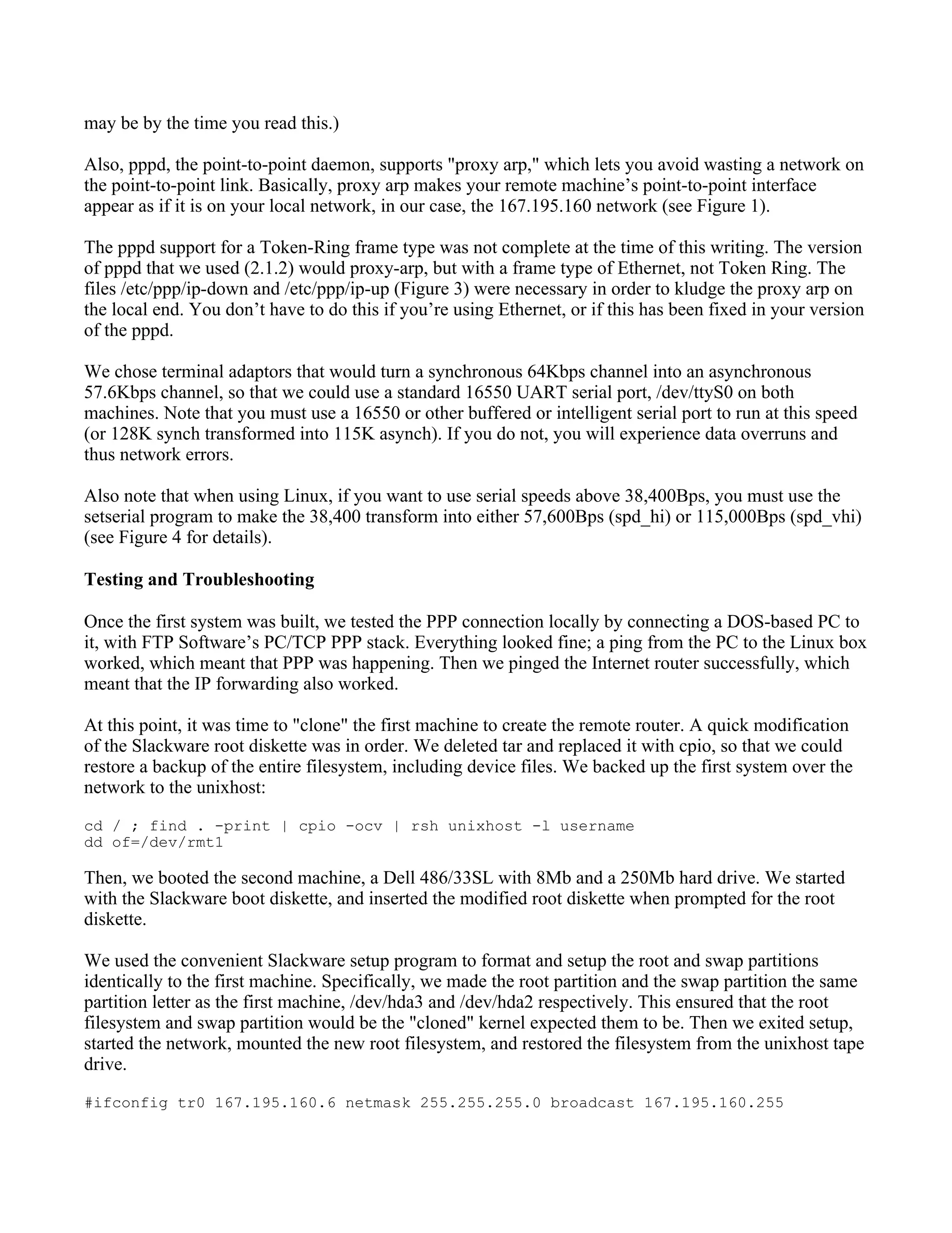 may be by the time you read this.)

Also, pppd, the point-to-point daemon, supports "proxy arp," which lets you avoid wasting a network on
the point-to-point link. Basically, proxy arp makes your remote machine’s point-to-point interface
appear as if it is on your local network, in our case, the 167.195.160 network (see Figure 1).

The pppd support for a Token-Ring frame type was not complete at the time of this writing. The version
of pppd that we used (2.1.2) would proxy-arp, but with a frame type of Ethernet, not Token Ring. The
files /etc/ppp/ip-down and /etc/ppp/ip-up (Figure 3) were necessary in order to kludge the proxy arp on
the local end. You don’t have to do this if you’re using Ethernet, or if this has been fixed in your version
of the pppd.

We chose terminal adaptors that would turn a synchronous 64Kbps channel into an asynchronous
57.6Kbps channel, so that we could use a standard 16550 UART serial port, /dev/ttyS0 on both
machines. Note that you must use a 16550 or other buffered or intelligent serial port to run at this speed
(or 128K synch transformed into 115K asynch). If you do not, you will experience data overruns and
thus network errors.

Also note that when using Linux, if you want to use serial speeds above 38,400Bps, you must use the
setserial program to make the 38,400 transform into either 57,600Bps (spd_hi) or 115,000Bps (spd_vhi)
(see Figure 4 for details).

Testing and Troubleshooting

Once the first system was built, we tested the PPP connection locally by connecting a DOS-based PC to
it, with FTP Software’s PC/TCP PPP stack. Everything looked fine; a ping from the PC to the Linux box
worked, which meant that PPP was happening. Then we pinged the Internet router successfully, which
meant that the IP forwarding also worked.

At this point, it was time to "clone" the first machine to create the remote router. A quick modification
of the Slackware root diskette was in order. We deleted tar and replaced it with cpio, so that we could
restore a backup of the entire filesystem, including device files. We backed up the first system over the
network to the unixhost:
cd / ; find . -print | cpio -ocv | rsh unixhost -l username
dd of=/dev/rmt1

Then, we booted the second machine, a Dell 486/33SL with 8Mb and a 250Mb hard drive. We started
with the Slackware boot diskette, and inserted the modified root diskette when prompted for the root
diskette.

We used the convenient Slackware setup program to format and setup the root and swap partitions
identically to the first machine. Specifically, we made the root partition and the swap partition the same
partition letter as the first machine, /dev/hda3 and /dev/hda2 respectively. This ensured that the root
filesystem and swap partition would be the "cloned" kernel expected them to be. Then we exited setup,
started the network, mounted the new root filesystem, and restored the filesystem from the unixhost tape
drive.
#ifconfig tr0 167.195.160.6 netmask 255.255.255.0 broadcast 167.195.160.255
 