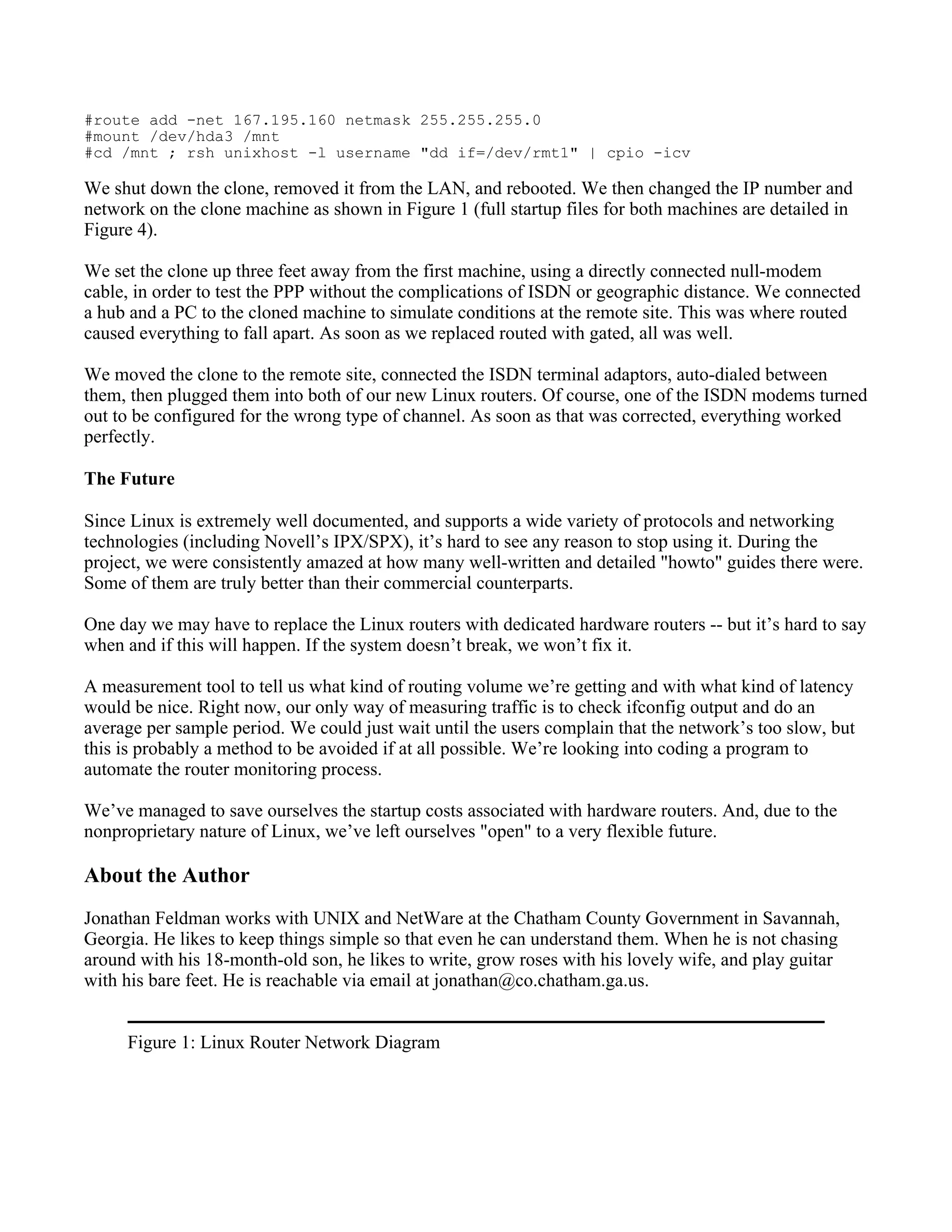 #route add -net 167.195.160 netmask 255.255.255.0
#mount /dev/hda3 /mnt
#cd /mnt ; rsh unixhost -l username "dd if=/dev/rmt1" | cpio -icv

We shut down the clone, removed it from the LAN, and rebooted. We then changed the IP number and
network on the clone machine as shown in Figure 1 (full startup files for both machines are detailed in
Figure 4).

We set the clone up three feet away from the first machine, using a directly connected null-modem
cable, in order to test the PPP without the complications of ISDN or geographic distance. We connected
a hub and a PC to the cloned machine to simulate conditions at the remote site. This was where routed
caused everything to fall apart. As soon as we replaced routed with gated, all was well.

We moved the clone to the remote site, connected the ISDN terminal adaptors, auto-dialed between
them, then plugged them into both of our new Linux routers. Of course, one of the ISDN modems turned
out to be configured for the wrong type of channel. As soon as that was corrected, everything worked
perfectly.

The Future

Since Linux is extremely well documented, and supports a wide variety of protocols and networking
technologies (including Novell’s IPX/SPX), it’s hard to see any reason to stop using it. During the
project, we were consistently amazed at how many well-written and detailed "howto" guides there were.
Some of them are truly better than their commercial counterparts.

One day we may have to replace the Linux routers with dedicated hardware routers -- but it’s hard to say
when and if this will happen. If the system doesn’t break, we won’t fix it.

A measurement tool to tell us what kind of routing volume we’re getting and with what kind of latency
would be nice. Right now, our only way of measuring traffic is to check ifconfig output and do an
average per sample period. We could just wait until the users complain that the network’s too slow, but
this is probably a method to be avoided if at all possible. We’re looking into coding a program to
automate the router monitoring process.

We’ve managed to save ourselves the startup costs associated with hardware routers. And, due to the
nonproprietary nature of Linux, we’ve left ourselves "open" to a very flexible future.

About the Author
Jonathan Feldman works with UNIX and NetWare at the Chatham County Government in Savannah,
Georgia. He likes to keep things simple so that even he can understand them. When he is not chasing
around with his 18-month-old son, he likes to write, grow roses with his lovely wife, and play guitar
with his bare feet. He is reachable via email at jonathan@co.chatham.ga.us.


     Figure 1: Linux Router Network Diagram
 