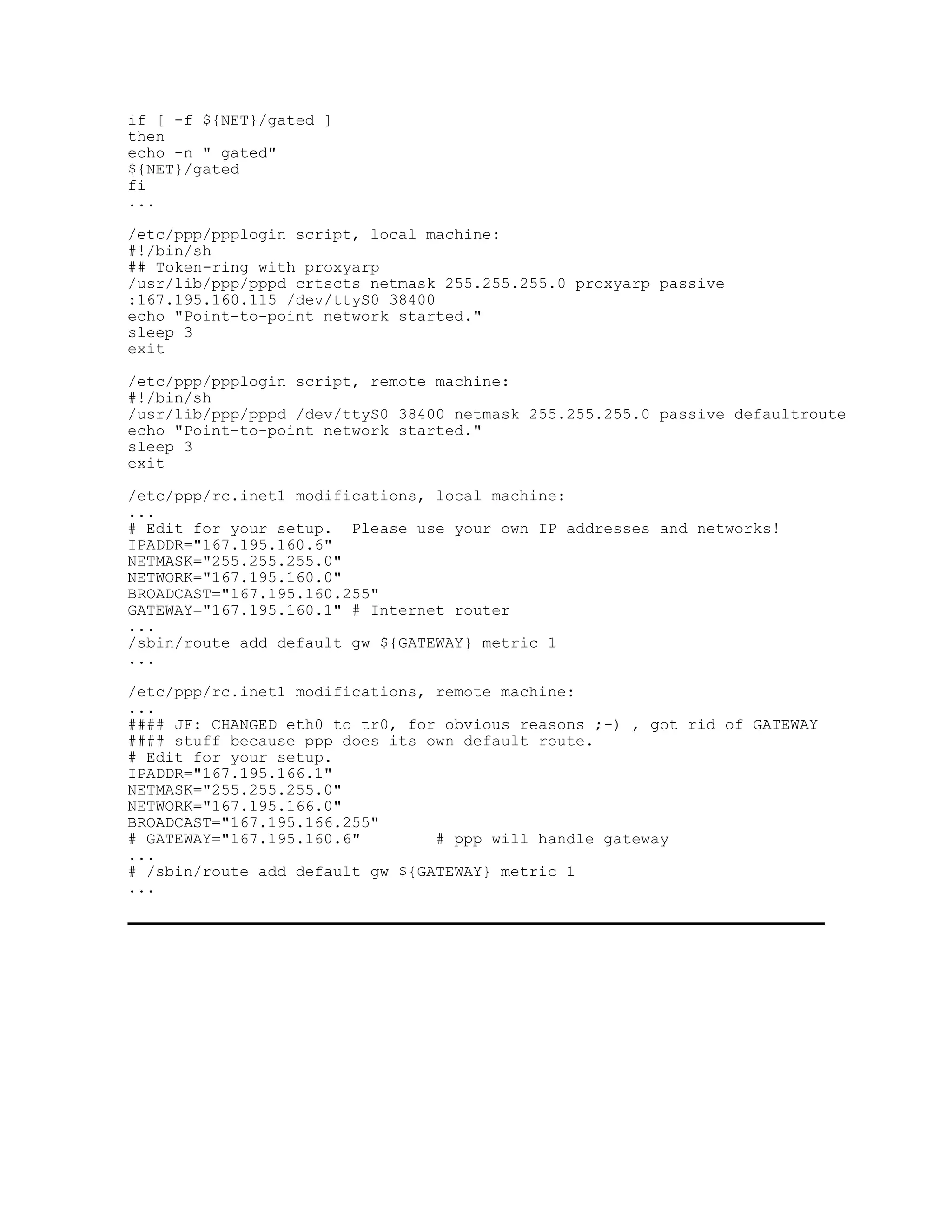 if [ -f ${NET}/gated ]
then
echo -n " gated"
${NET}/gated
fi
...

/etc/ppp/ppplogin script, local machine:
#!/bin/sh
## Token-ring with proxyarp
/usr/lib/ppp/pppd crtscts netmask 255.255.255.0 proxyarp passive
:167.195.160.115 /dev/ttyS0 38400
echo "Point-to-point network started."
sleep 3
exit

/etc/ppp/ppplogin script, remote machine:
#!/bin/sh
/usr/lib/ppp/pppd /dev/ttyS0 38400 netmask 255.255.255.0 passive defaultroute
echo "Point-to-point network started."
sleep 3
exit

/etc/ppp/rc.inet1 modifications, local machine:
...
# Edit for your setup. Please use your own IP addresses and networks!
IPADDR="167.195.160.6"
NETMASK="255.255.255.0"
NETWORK="167.195.160.0"
BROADCAST="167.195.160.255"
GATEWAY="167.195.160.1" # Internet router
...
/sbin/route add default gw ${GATEWAY} metric 1
...

/etc/ppp/rc.inet1 modifications, remote machine:
...
#### JF: CHANGED eth0 to tr0, for obvious reasons ;-) , got rid of GATEWAY
#### stuff because ppp does its own default route.
# Edit for your setup.
IPADDR="167.195.166.1"
NETMASK="255.255.255.0"
NETWORK="167.195.166.0"
BROADCAST="167.195.166.255"
# GATEWAY="167.195.160.6"        # ppp will handle gateway
...
# /sbin/route add default gw ${GATEWAY} metric 1
...
 