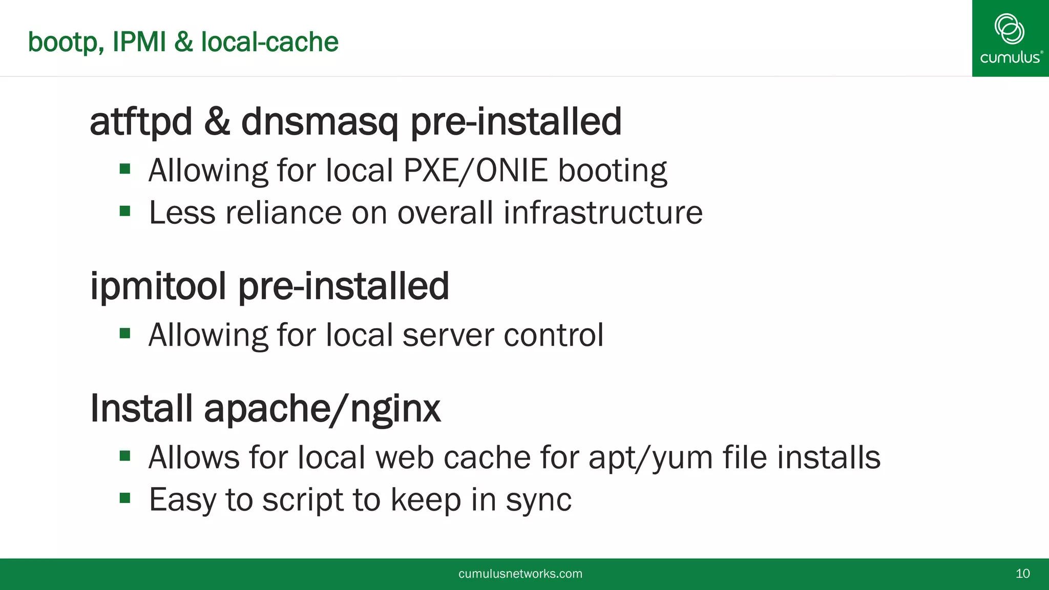 bootp, IPMI & local-cache
§ atftpd & dnsmasq pre-installed
§  Allowing for local PXE/ONIE booting
§  Less reliance on overall infrastructure
§ ipmitool pre-installed
§  Allowing for local server control
§ Install apache/nginx
§  Allows for local web cache for apt/yum file installs
§  Easy to script to keep in sync
cumulusnetworks.com 10
 