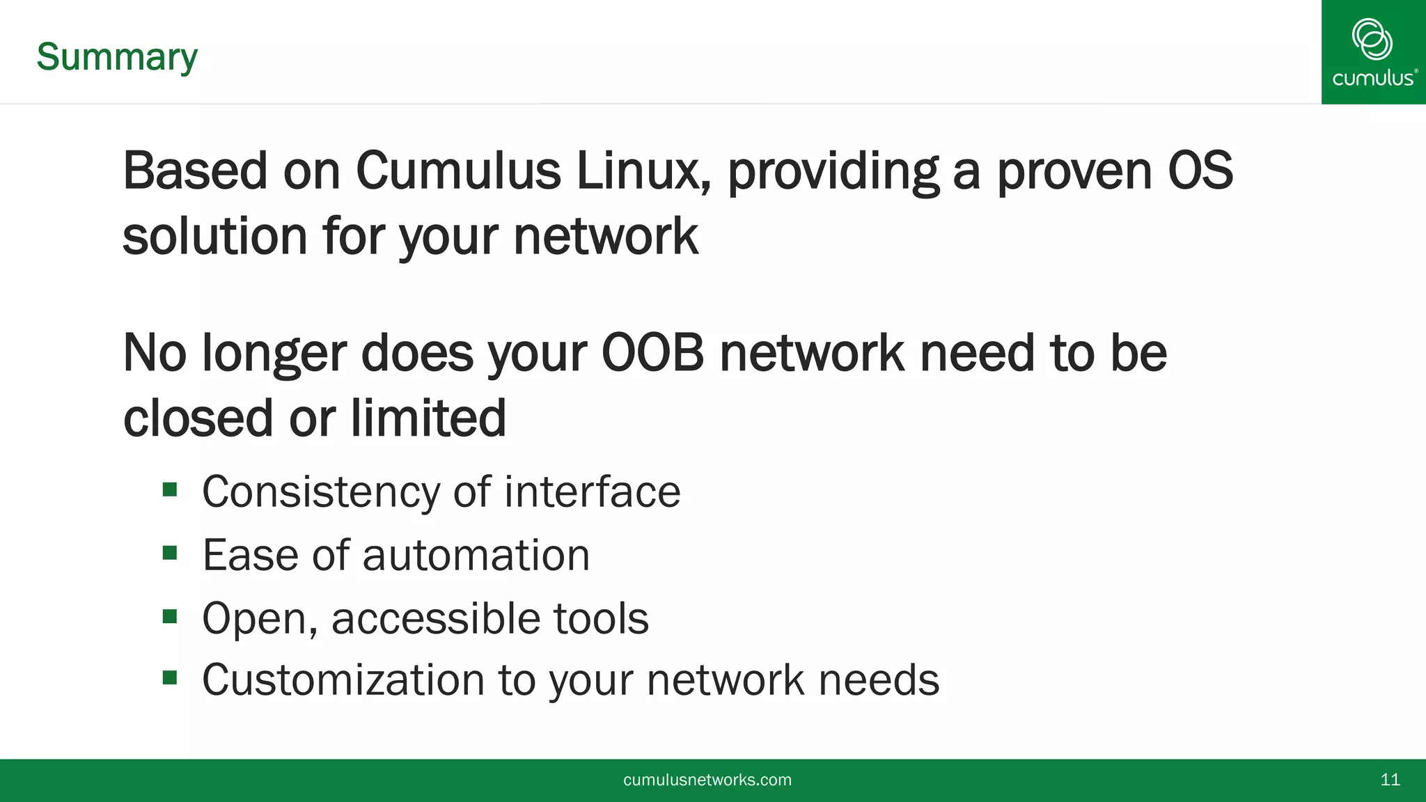 Summary
§ Based on Cumulus Linux, providing a proven OS
solution for your network
§ No longer does your OOB network need to be
closed or limited
§  Consistency of interface
§  Ease of automation
§  Open, accessible tools
§  Customization to your network needs
cumulusnetworks.com 11
 