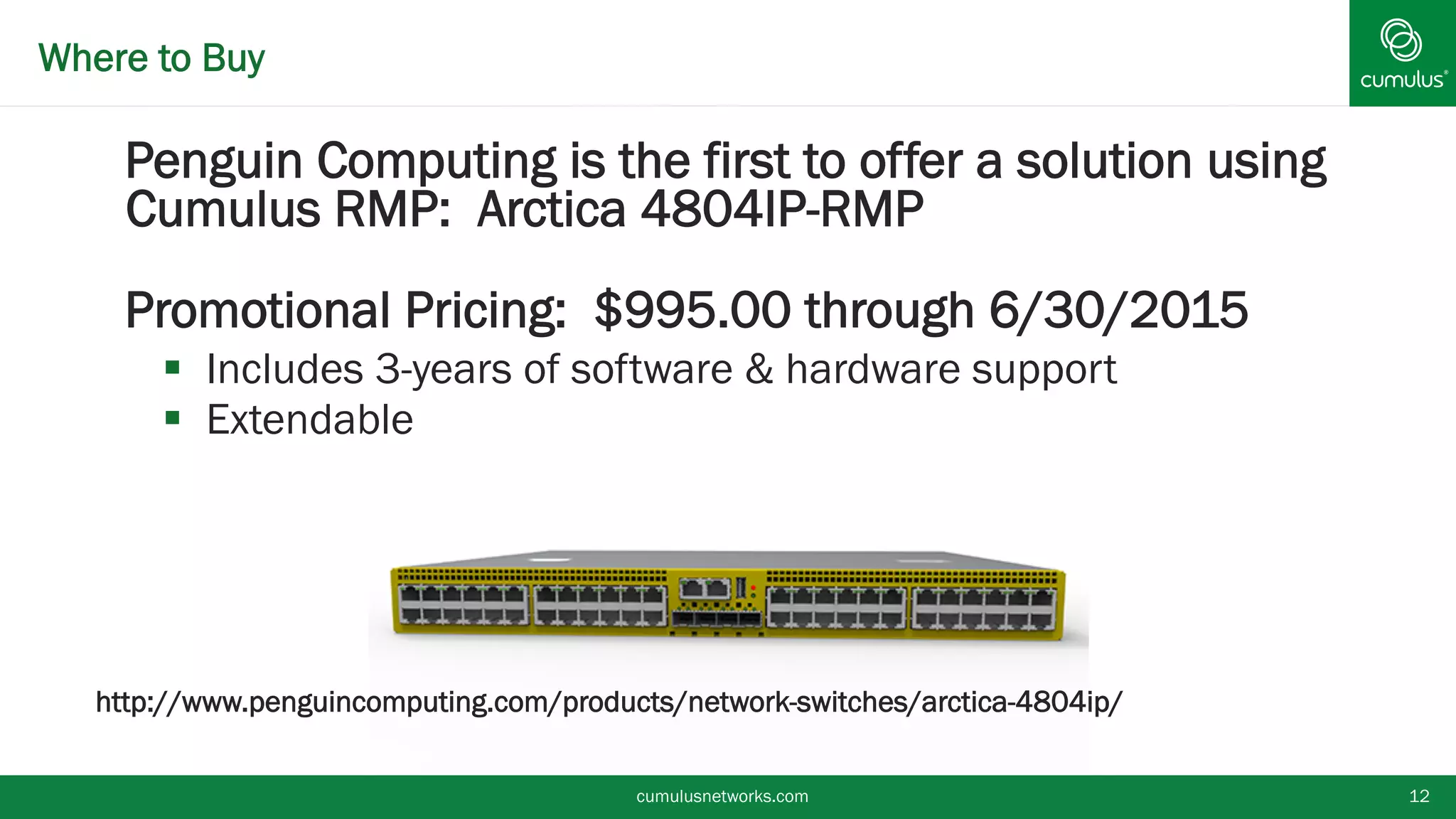 § Penguin Computing is the first to offer a solution using
Cumulus RMP: Arctica 4804IP-RMP
§ Promotional Pricing: $995.00 through 6/30/2015
§  Includes 3-years of software & hardware support
§  Extendable
http://www.penguincomputing.com/products/network-switches/arctica-4804ip/
Where to Buy
cumulusnetworks.com 12
 