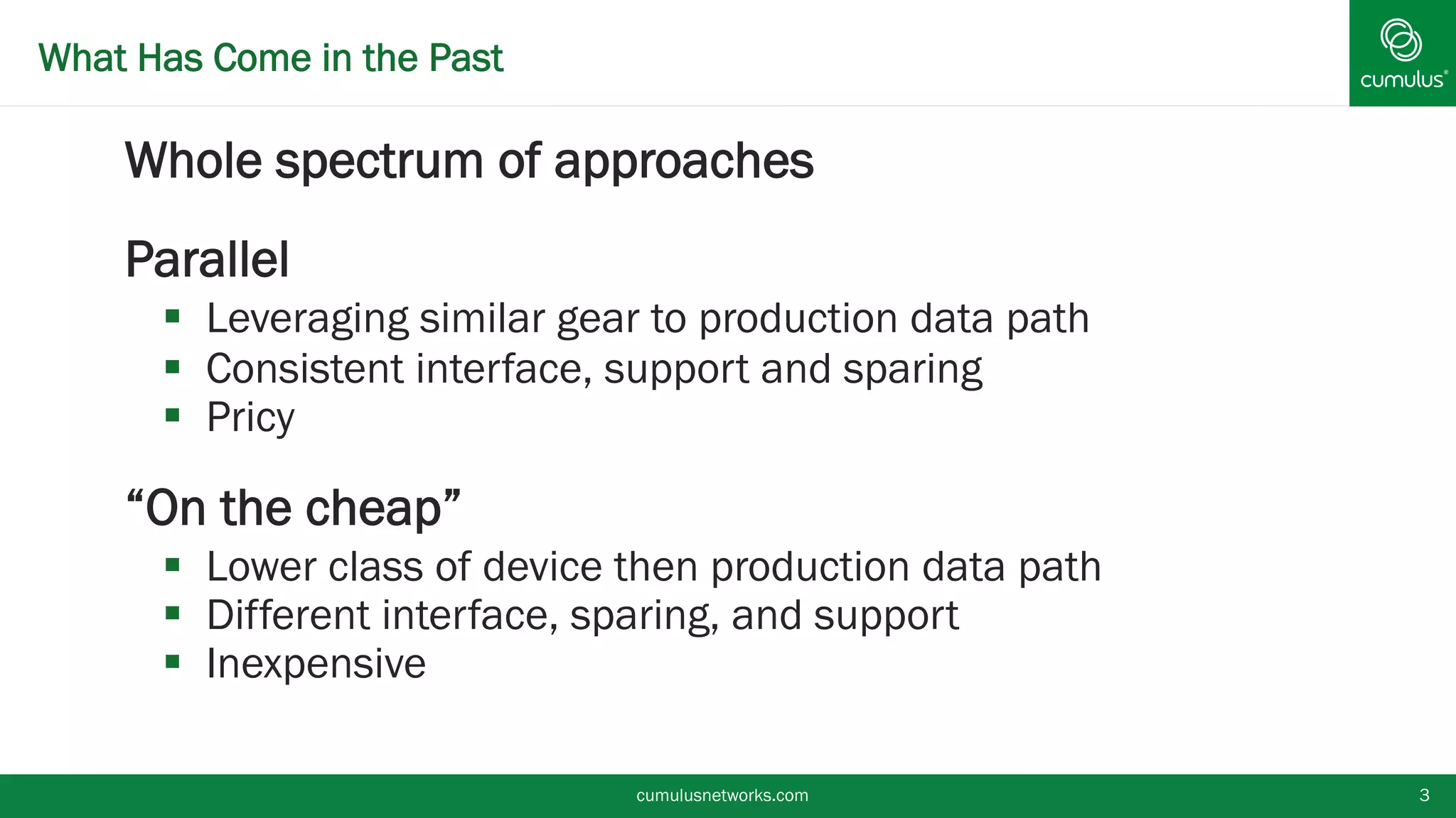 What Has Come in the Past
§ Whole spectrum of approaches
§ Parallel
§  Leveraging similar gear to production data path
§  Consistent interface, support and sparing
§  Pricy
§ “On the cheap”
§  Lower class of device then production data path
§  Different interface, sparing, and support
§  Inexpensive
cumulusnetworks.com 3
 