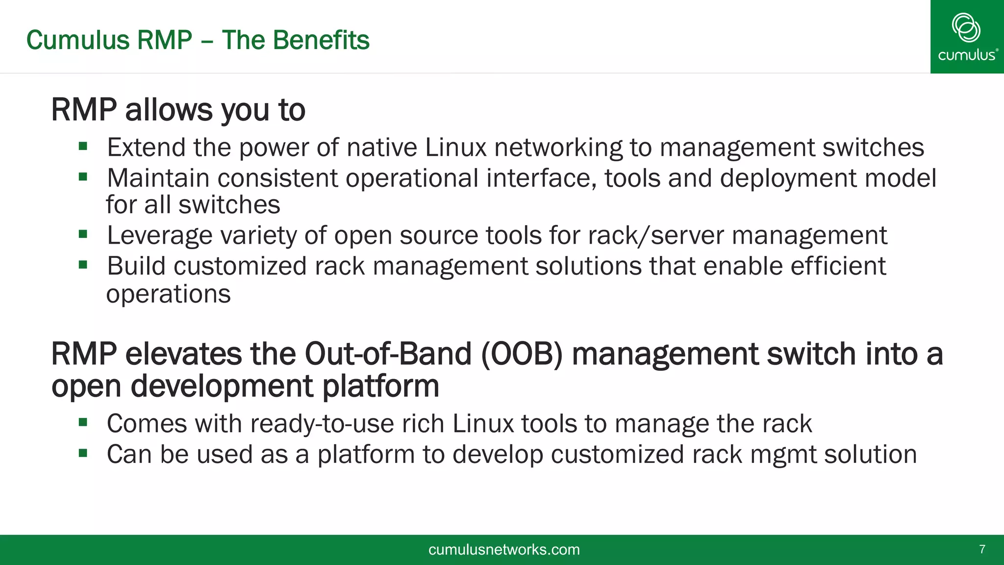 Cumulus RMP – The Benefits
§ RMP allows you to
§  Extend the power of native Linux networking to management switches
§  Maintain consistent operational interface, tools and deployment model
for all switches
§  Leverage variety of open source tools for rack/server management
§  Build customized rack management solutions that enable efficient
operations
§ RMP elevates the Out-of-Band (OOB) management switch into a
open development platform
§  Comes with ready-to-use rich Linux tools to manage the rack
§  Can be used as a platform to develop customized rack mgmt solution
7cumulusnetworks.com
 