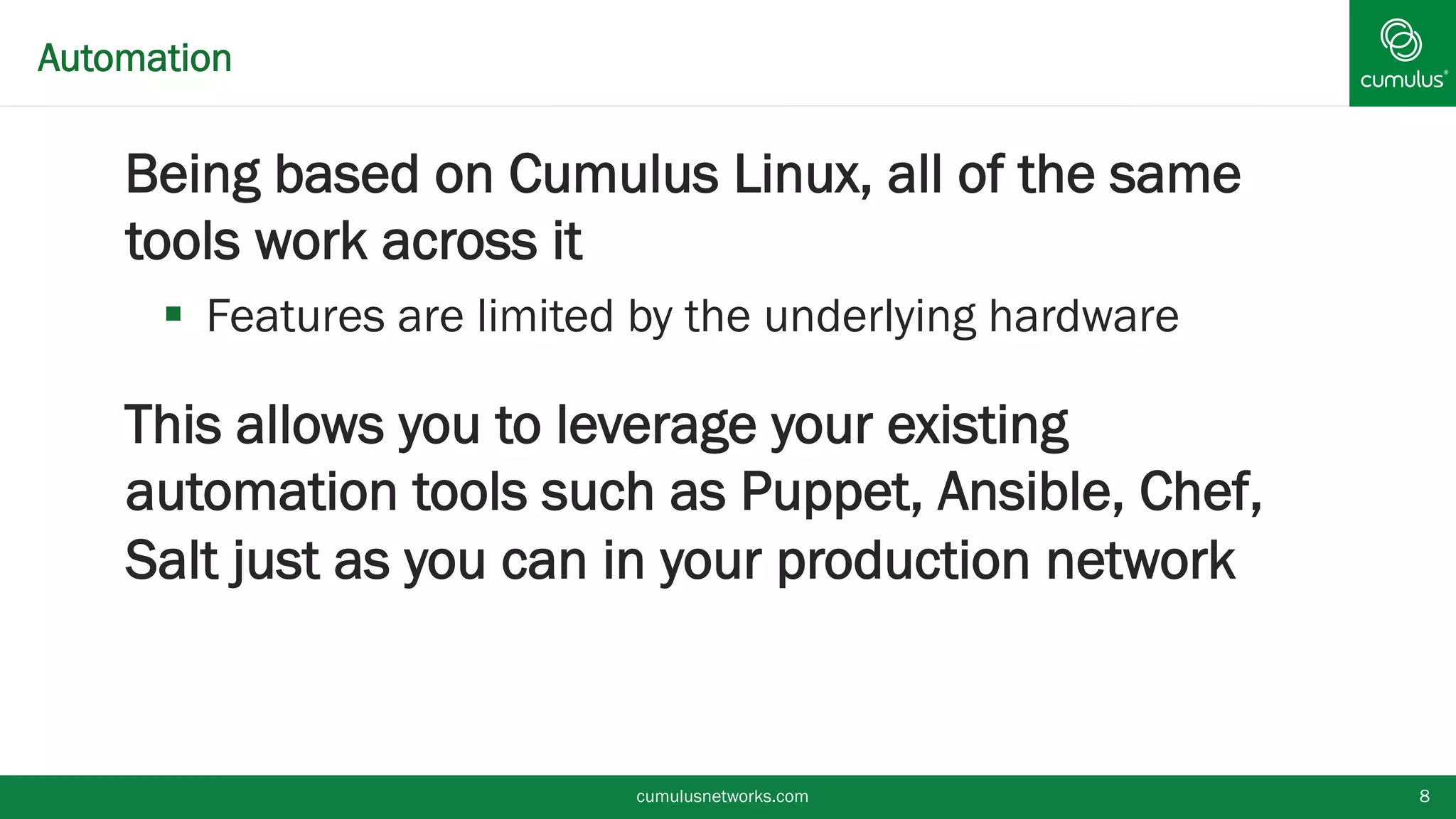 Automation
§ Being based on Cumulus Linux, all of the same
tools work across it
§  Features are limited by the underlying hardware
§ This allows you to leverage your existing
automation tools such as Puppet, Ansible, Chef,
Salt just as you can in your production network
cumulusnetworks.com 8
 
