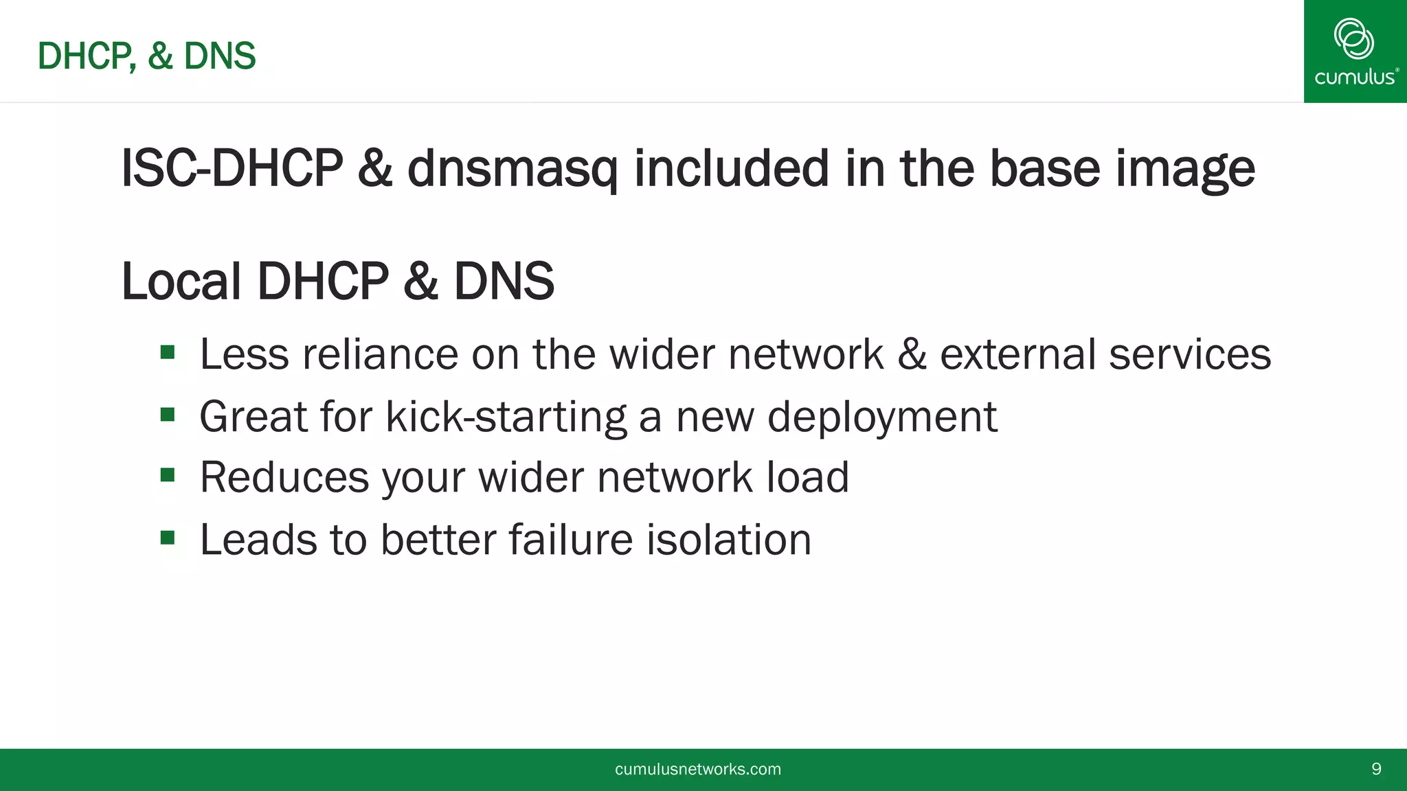 DHCP, & DNS
§ ISC-DHCP & dnsmasq included in the base image
§ Local DHCP & DNS
§  Less reliance on the wider network & external services
§  Great for kick-starting a new deployment
§  Reduces your wider network load
§  Leads to better failure isolation
cumulusnetworks.com 9
 