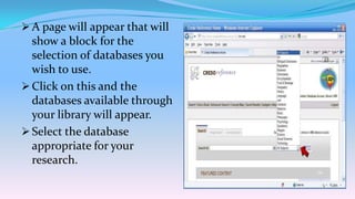  A page will appear that will
  show a block for the
  selection of databases you
  wish to use.
 Click on this and the
  databases available through
  your library will appear.
 Select the database
  appropriate for your
  research.
 