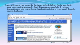 A page will appear that shows the databases under InfoTrac. At the top of this
   page is an opening paragraph. Read this paragraph carefully. It contains
   instructions on how to search one classification of data or cross search through
   several databanks.
 