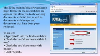 This is the main InfoTrac PowerSearch
page. Below the main search box are
options that allow you to choose only
documents with full text as well as
documents with images and
documents that have been peer-
reviewed.

To search:
Type “pixel” into the find search box.
Check the box “documents with full
text”.
Check the box “documents with
images”.
Click “Search”.
 