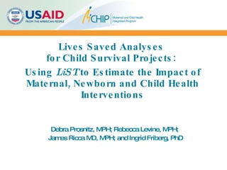 Lives Saved Analyses  for Child Survival Projects:    Using  LiST  to Estimate the Impact of Maternal, Newborn and Child Health Interventions Debra Prosnitz, MPH; Rebecca Levine, MPH;  James Ricca MD, MPH; and Ingrid Friberg, PhD 