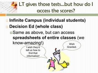 LT gives those tests…but how do I
              access the scores?
 Infinite Campus (individual students)
 Decision Ed (whole class)

   Same as above, but can access
    spreadsheets of entire classes (we
    know-amazing!)             Wish
          I wish they’d      Granted.
         tell us how to
             find that
           information!
 