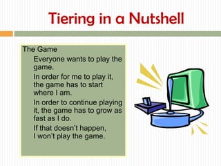 Tiering in a Nutshell
The Game
   Everyone wants to play the
   game.
   In order for me to play it,
   the game has to start
   where I am.
   In order to continue playing
   it, the game has to grow as
   fast as I do.
   If that doesn’t happen,
   I won’t play the game.
 