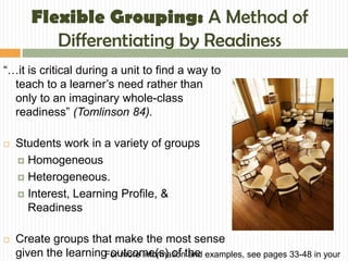 Flexible Grouping: A Method of
          Differentiating by Readiness
“…it is critical during a unit to find a way to
  teach to a learner’s need rather than
  only to an imaginary whole-class
  readiness” (Tomlinson 84).

   Students work in a variety of groups
     Homogeneous

     Heterogeneous.

     Interest, Learning Profile, &
      Readiness

   Create groups that make the most sense
    given the learningFor more informationthe examples, see pages 33-48 in your
                       outcome(s) of and
 