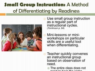 Small Group Instruction: A Method
  of Differentiating by Readiness
                  Use small group instruction
                   as a regular part of
                   instructional cycles.
                   (Tomlinson p. 84)


                  Mini-lessons or mini-
                   workshops on particular
                   skills are a useful tool
                   when differentiating.

                  Teacher quickly convenes
                   an instructional group
                   based on observation of
                   need.
                      The entire class does not
 