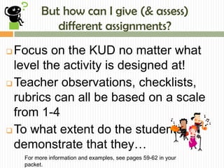 But how can I give (& assess)
             different assignments?
 Focus on the KUD no matter what
  level the activity is designed at!
 Teacher observations, checklists,

  rubrics can all be based on a scale
  from 1-4
 To what extent do the students
  demonstrate that they…
    For more information and examples, see pages 59-62 in your
    packet.
 