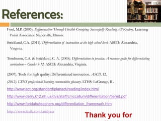 References:
Ford, M.P. (2005). Differentation Through Flexible Grouping: Successfully Reaching All Readers. Learning
  Point Associates: Naperville, Illinois.
Strickland, C.A. (2011). Differentiation of instruction at the high school level. ASCD: Alexandria,
  Virginia.

Tomlinson, C.A. & Strickland, C. A. (2005). Differentiation in practice: A resource guide for differentiating
  curriculum – Grades 9-12. ASCD: Alexandria, Virginia.

(2007). Tools for high quality: Differentiated instruction. ASCD, 12.
(2012). LTHS professional learning communities glossary. LTHS: LaGrange, IL.
http://www.act.org/standard/planact/reading/index.html
http://www.derry.k12.nh.us/dvs/staff/cmccallum/differentiation/tiered.pdf
http://www.foridahoteachers.org/differentiation_framework.htm
http://www.lexile.com/analyzer
                                                           Thank you for
 