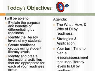 Today’s Objectives:
I will be able to:            Agenda:
 Explain the purpose
                               The What, How, &
   and benefits of
   differentiating by           Why of DI by
   readiness.                   readiness
 Identify the literacy
                               Strategies &
   levels of my students.
 Create readiness
                                Application
   groups using student        Your turn! Time to
   literacy levels.             plan a
 Identify and create
                                lesson/assessment
   instructional activities
   that are appropriate for     that uses literacy
   each of your readiness       levels to DI by
   group.
 