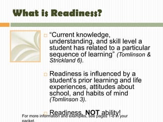 What is Readiness?

               “Current knowledge,
                understanding, and skill level a
                student has related to a particular
                sequence of learning” (Tomlinson &
                Strickland 6).

               Readiness is influenced by a
                student’s prior learning and life
                experiences, attitudes about
                school, and habits of mind
                (Tomlinson 3).

               Readiness, NOT ability!
 For more information and examples, see pages 1-8 in your
 