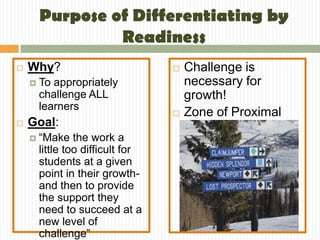 Purpose of Differentiating by
                 Readiness
   Why?                              Challenge is
       To appropriately               necessary for
        challenge ALL                  growth!
        learners
                                      Zone of Proximal
   Goal:                              Development
       “Make the work a
        little too difficult for
        students at a given
        point in their growth-
        and then to provide
        the support they
        need to succeed at a
        new level of
        challenge”
 