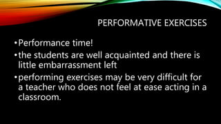 PERFORMATIVE EXERCISES
•Performance time!
•the students are well acquainted and there is
little embarrassment left
•performing exercises may be very difficult for
a teacher who does not feel at ease acting in a
classroom.
 