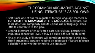 THE COMMON ARGUMENTS AGAINST
USING LITERATURE IS AS FOLLOWS:
• First, since one of our main goals as foreign language teachers IS
TO TEACH THE GRAMMAR OF THE LANGUAGE, literature, due
to its structural complexity and its unique use of language, does
little to contribute to this goal.
• Second, literature often reflects a particular cultural perspective,
thus, on a conceptual level, it may be quite difficult for students
• Finally, the study of literature will contribute nothing to this goal.
These arguments certainly need to be addressed if we are to reach
a decision as to whether or not to use literature.
 