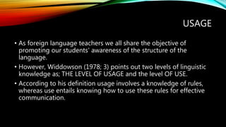 USAGE
• As foreign language teachers we all share the objective of
promoting our students' awareness of the structure of the
language.
• However, Widdowson (1978; 3) points out two levels of linguistic
knowledge as; THE LEVEL OF USAGE and the level OF USE.
• According to his definition usage involves a knowledge of rules,
whereas use entails knowing how to use these rules for effective
communication.
 