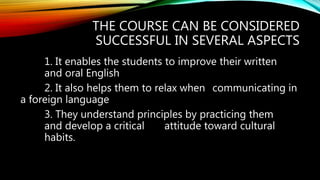 THE COURSE CAN BE CONSIDERED
SUCCESSFUL IN SEVERAL ASPECTS
1. It enables the students to improve their written
and oral English
2. It also helps them to relax when communicating in
a foreign language
3. They understand principles by practicing them
and develop a critical attitude toward cultural
habits.
 