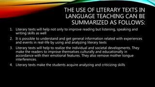 THE USE OF LITERARY TEXTS IN
LANGUAGE TEACHING CAN BE
SUMMARIZED AS FOLLOWS:
1. Literary texts will help not only to improve reading but listening, speaking and
writing skills as well
2. It is possible to understand and get general information related with experiences
and events in real-life by using and analyzing literary texts
3. Literary texts will help to realize the individual and societal developments. They
make the readers to improve themselves culturally and educationally in
accordance with their emotional features. They also remove mother tongue
interferences.
4. Literary texts make the students acquire analyzing and criticizing skills
 