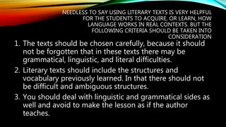 NEEDLESS TO SAY USING LITERARY TEXTS IS VERY HELPFUL
FOR THE STUDENTS TO ACQUIRE, OR LEARN, HOW
LANGUAGE WORKS IN REAL CONTEXTS. BUT THE
FOLLOWING CRITERIA SHOULD BE TAKEN INTO
CONSIDERATION
1. The texts should be chosen carefully, because it should
not be forgotten that in these texts there may be
grammatical, linguistic, and literal difficulties.
2. Literary texts should include the structures and
vocabulary previously learned. In that there should not
be difficult and ambiguous structures.
3. You should deal with linguistic and grammatical sides as
well and avoid to make the lesson as if the author
teaches.
 