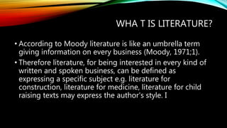 WHA T IS LITERATURE?
• According to Moody literature is like an umbrella term
giving information on every business (Moody, 1971;1).
• Therefore literature, for being interested in every kind of
written and spoken business, can be defined as
expressing a specific subject e.g. literature for
construction, literature for medicine, literature for child
raising texts may express the author's style. I
 