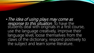 •The idea of using plays may come as
response to this situation. To have the
students deal with originals in a fırst course,
use the language creatively, improve their
language level, loose themselves from the
claws of the dictionary, respond positively to
the subject and learn some literature.
 