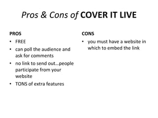 Pros & Cons of  COVER IT LIVE PROS FREE can poll the audience and ask for comments no link to send out…people participate from your website TONS of extra features CONS you must have a website in which to embed the link 