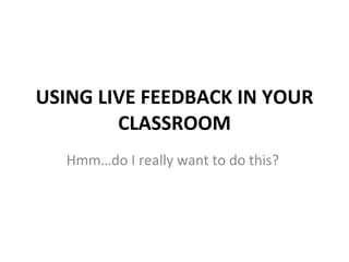 USING LIVE FEEDBACK IN YOUR CLASSROOM Hmm…do I really want to do this?  