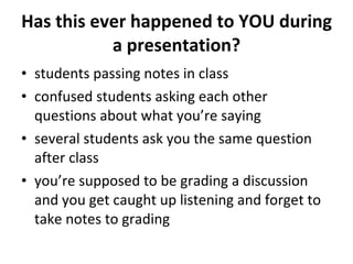 Has this ever happened to YOU during a presentation? students passing notes in class confused students asking each other questions about what you’re saying several students ask you the same question after class you’re supposed to be grading a discussion and you get caught up listening and forget to take notes to grading 