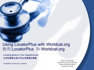 Using LocatorPlus with Worldcat.org
使用 LocatorPlus 和 Worldcat.org
Locating Books in Your Neighborhood
在您的鄰里社區中找出您需要的書籍
                                           Mark D. Puterbaugh
                                      Information Services Librarian
Translation by Aina Kuo, Librarian
                                        Warner Memorial Library
                                            Eastern University
 