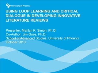 USING LOOP LEARNING AND CRITICAL
DIALOGUE IN DEVELOPING INNOVATIVE
LITERATURE REVIEWS
Presenter: Marilyn K. Simon, Ph.D
Co-Author: Jim Goes, Ph.D.
School of Advanced Studies, University of Phoenix
October 2013

 
