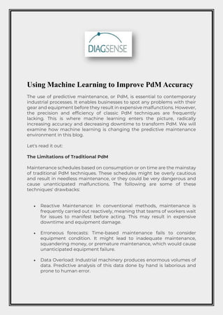 Using Machine Learning to Improve PdM Accuracy
The use of predictive maintenance, or PdM, is essential to contemporary
industrial processes. It enables businesses to spot any problems with their
gear and equipment before they result in expensive malfunctions. However,
the precision and efficiency of classic PdM techniques are frequently
lacking. This is where machine learning enters the picture, radically
increasing accuracy and decreasing downtime to transform PdM. We will
examine how machine learning is changing the predictive maintenance
environment in this blog.
Let's read it out:
The Limitations of Traditional PdM
Maintenance schedules based on consumption or on time are the mainstay
of traditional PdM techniques. These schedules might be overly cautious
and result in needless maintenance, or they could be very dangerous and
cause unanticipated malfunctions. The following are some of these
techniques' drawbacks:
• Reactive Maintenance: In conventional methods, maintenance is
frequently carried out reactively, meaning that teams of workers wait
for issues to manifest before acting. This may result in expensive
downtime and equipment damage.
• Erroneous forecasts: Time-based maintenance fails to consider
equipment condition. It might lead to inadequate maintenance,
squandering money, or premature maintenance, which would cause
unanticipated equipment failure.
• Data Overload: Industrial machinery produces enormous volumes of
data. Predictive analysis of this data done by hand is laborious and
prone to human error.
 