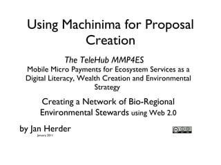 Using Machinima for Proposal Creation ,[object Object],Creating a Network of Bio-Regional Environmental Stewards  using Web 2.0 The TeleHub MMP4ES by Jan Herder January 2011 