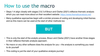 • Steps 1-4 align closely with stages 2 & 3 of Braun and Clarke (2021) reflexive thematic analysis
which you can read more about on their excellent website: https://www.thematicanalysis.net/
• Many qualitative approaches begin with a similar process of coding and developing initial themes
and so this macro can be used at the start of other methods too
BUT
• This is only the start of the analytic process, Braun and Clarke (2021) have another three stages
in their reflexive thematic analysis approach.
• No macro or any other software does the analysis for you – the analysis is something you need
to do yourself
• This coding is just the start of your qualitative analysis journey!
 