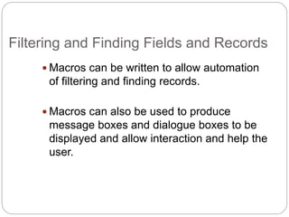 Filtering and Finding Fields and Records
 Macros can be written to allow automation
of filtering and finding records.
 Macros can also be used to produce
message boxes and dialogue boxes to be
displayed and allow interaction and help the
user.
 